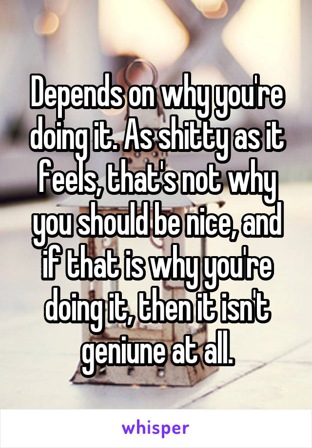 Depends on why you're doing it. As shitty as it feels, that's not why you should be nice, and if that is why you're doing it, then it isn't geniune at all.