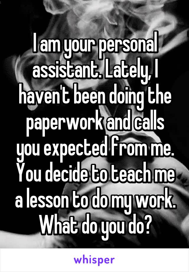 I am your personal assistant. Lately, I haven't been doing the paperwork and calls you expected from me. You decide to teach me a lesson to do my work. What do you do?