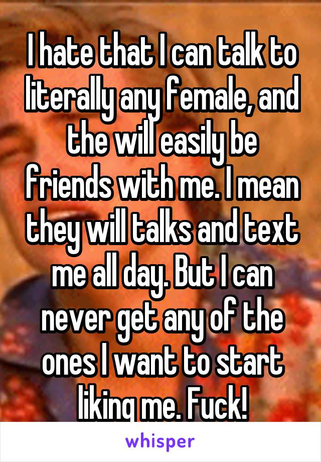 I hate that I can talk to literally any female, and the will easily be friends with me. I mean they will talks and text me all day. But I can never get any of the ones I want to start liking me. Fuck!