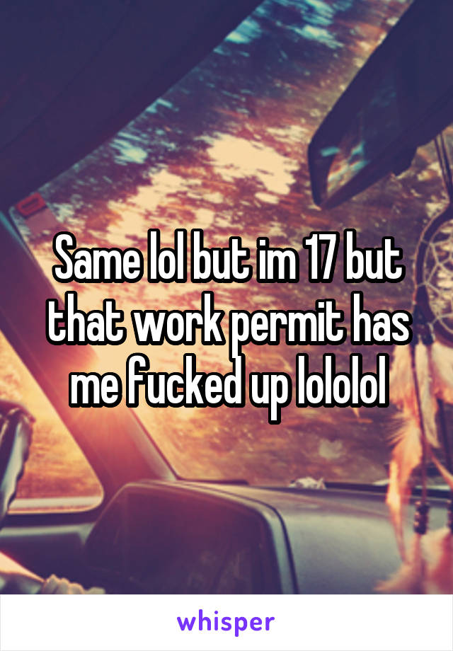 Same lol but im 17 but that work permit has me fucked up lololol