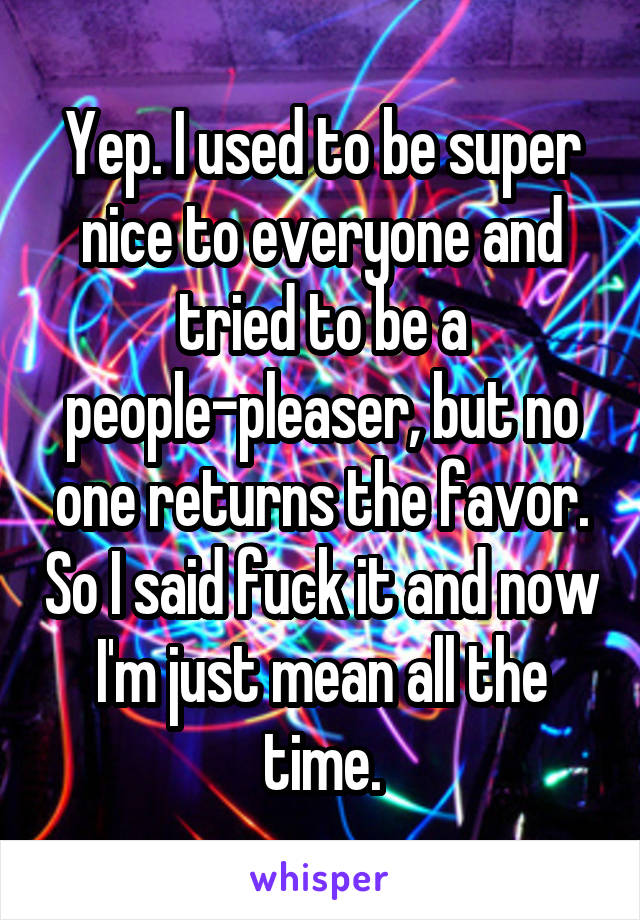 Yep. I used to be super nice to everyone and tried to be a people-pleaser, but no one returns the favor. So I said fuck it and now I'm just mean all the time.