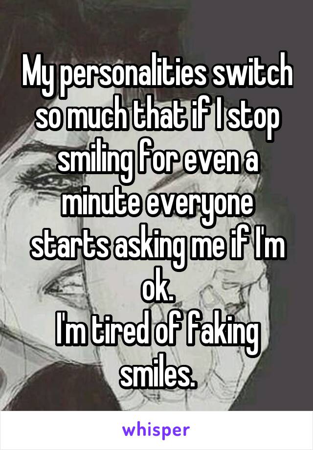 My personalities switch so much that if I stop smiling for even a minute everyone starts asking me if I'm ok.
I'm tired of faking smiles.