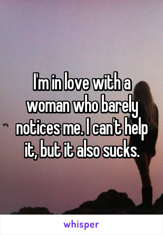I'm in love with a woman who barely notices me. I can't help it, but it also sucks.