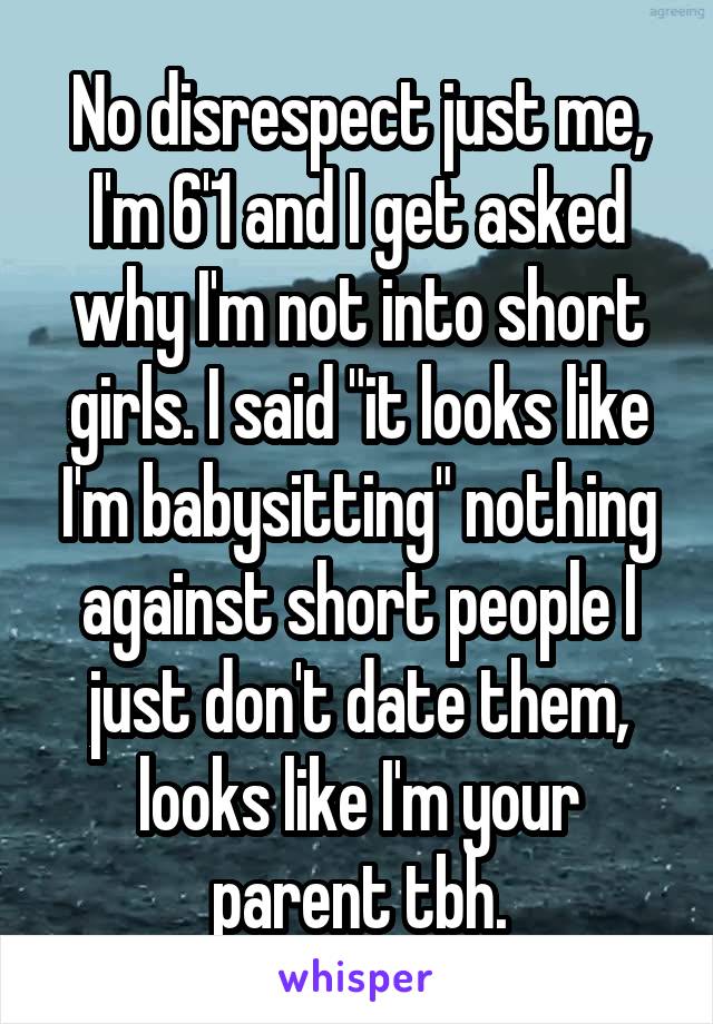No disrespect just me, I'm 6'1 and I get asked why I'm not into short girls. I said "it looks like I'm babysitting" nothing against short people I just don't date them, looks like I'm your parent tbh.
