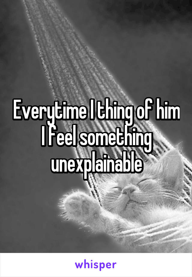 Everytime I thing of him I feel something unexplainable