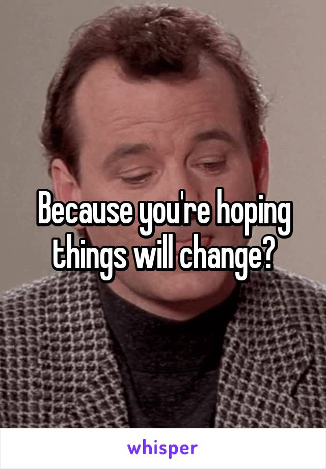 Because you're hoping things will change?