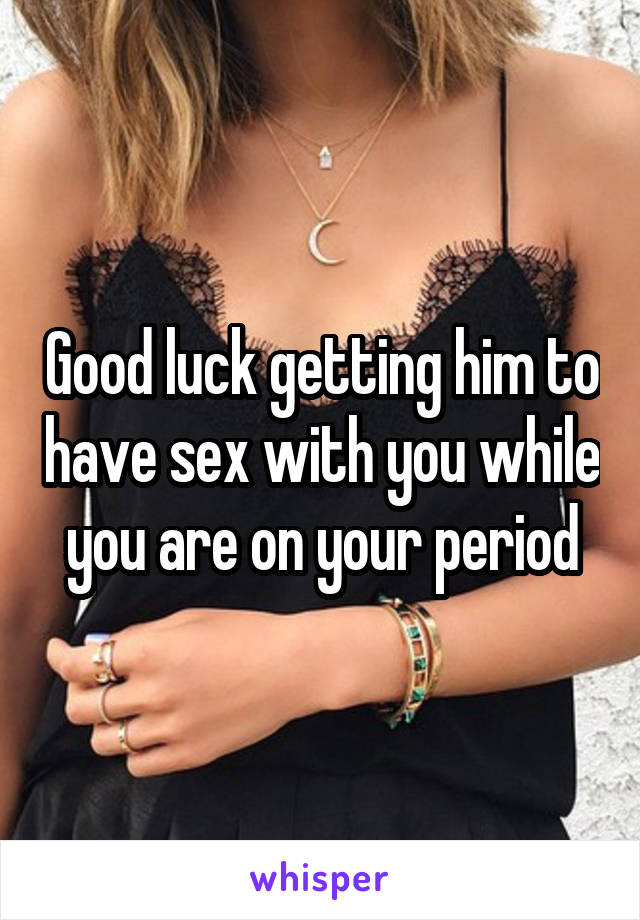 Good luck getting him to have sex with you while you are on your period