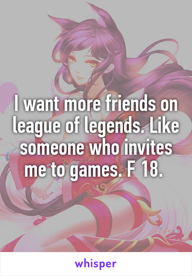 I want more friends on league of legends. Like someone who invites me to games. F 18. 