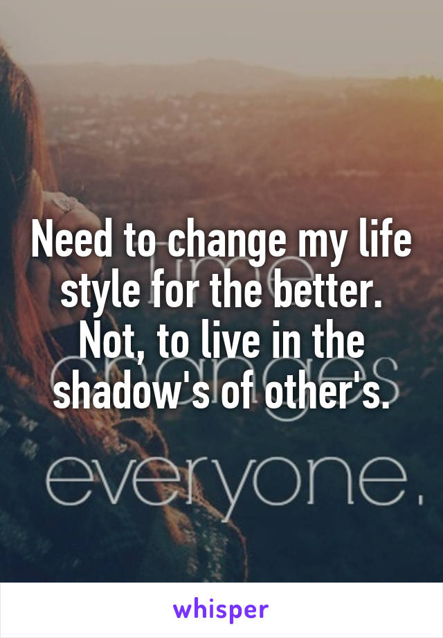 Need to change my life style for the better. Not, to live in the shadow's of other's.