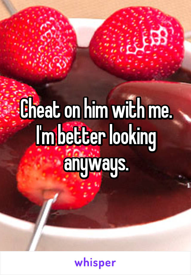 Cheat on him with me. I'm better looking anyways.