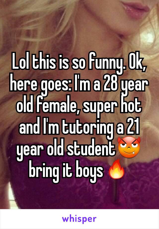 Lol this is so funny. Ok, here goes: I'm a 28 year old female, super hot and I'm tutoring a 21 year old student😈bring it boys🔥
