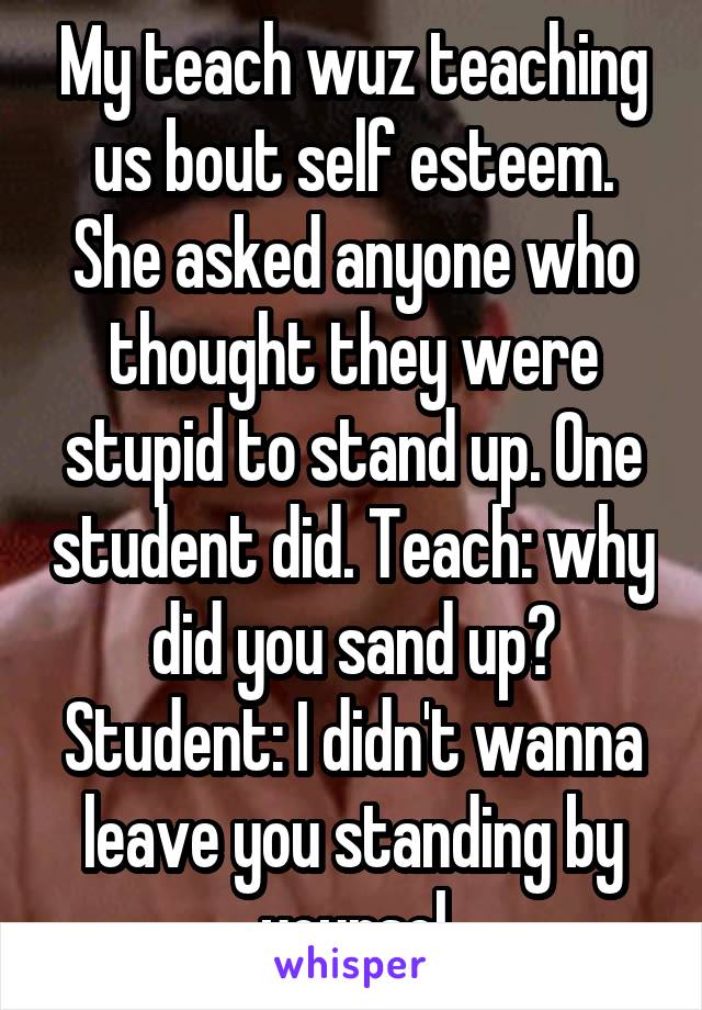 My teach wuz teaching us bout self esteem. She asked anyone who thought they were stupid to stand up. One student did. Teach: why did you sand up? Student: I didn't wanna leave you standing by yoursel