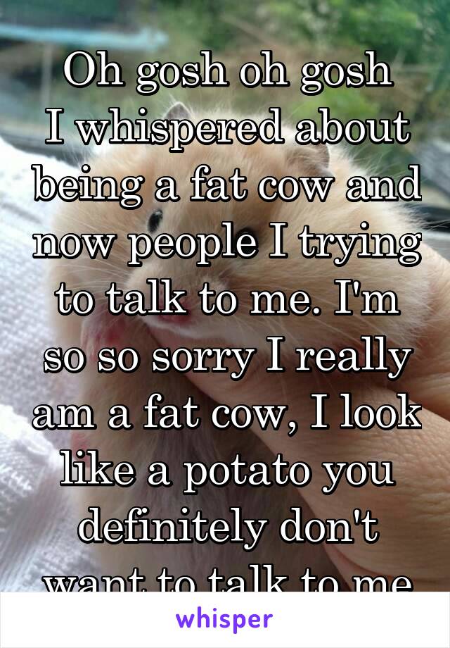 Oh gosh oh gosh
I whispered about being a fat cow and now people I trying to talk to me. I'm so so sorry I really am a fat cow, I look like a potato you definitely don't want to talk to me