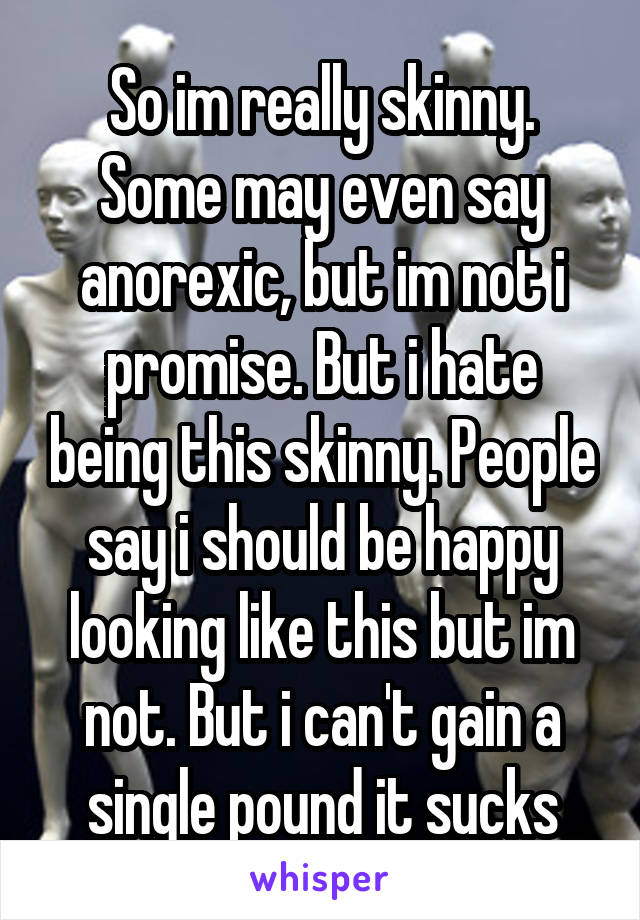 So im really skinny. Some may even say anorexic, but im not i promise. But i hate being this skinny. People say i should be happy looking like this but im not. But i can't gain a single pound it sucks