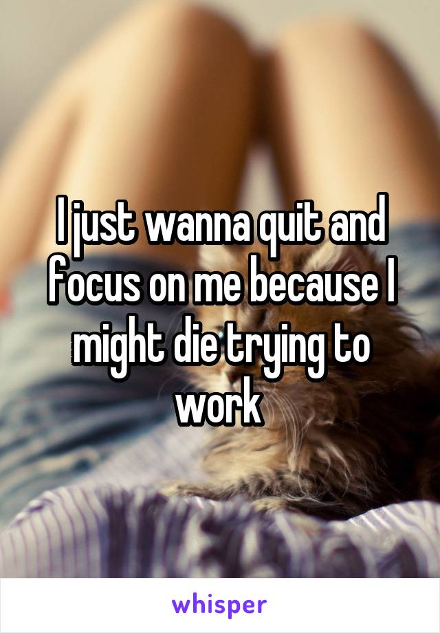 I just wanna quit and focus on me because I might die trying to work 