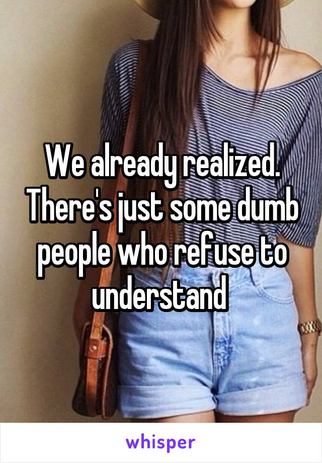 We already realized. There's just some dumb people who refuse to understand 