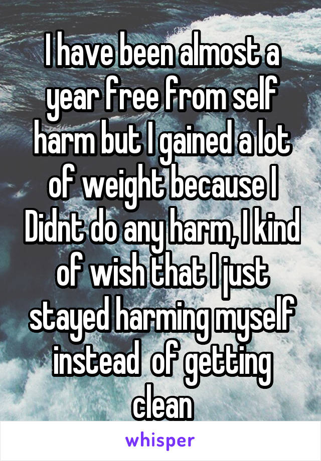 I have been almost a year free from self harm but I gained a lot of weight because I Didnt do any harm, I kind of wish that I just stayed harming myself instead  of getting clean