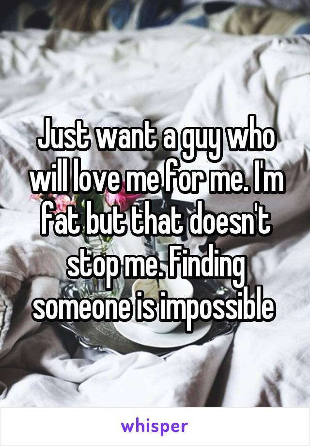 Just want a guy who will love me for me. I'm fat but that doesn't stop me. Finding someone is impossible 