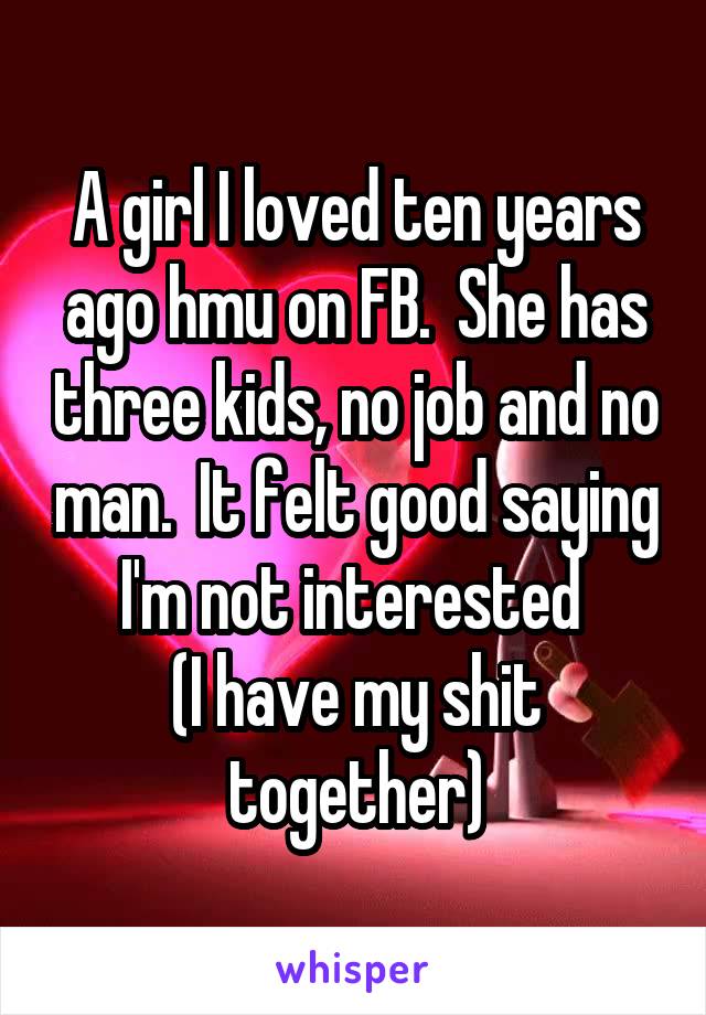 A girl I loved ten years ago hmu on FB.  She has three kids, no job and no man.  It felt good saying I'm not interested 
(I have my shit together)