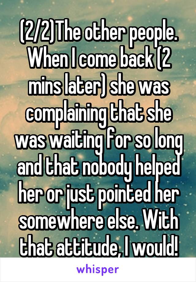 (2/2)The other people. When I come back (2 mins later) she was complaining that she was waiting for so long and that nobody helped her or just pointed her somewhere else. With that attitude, I would!