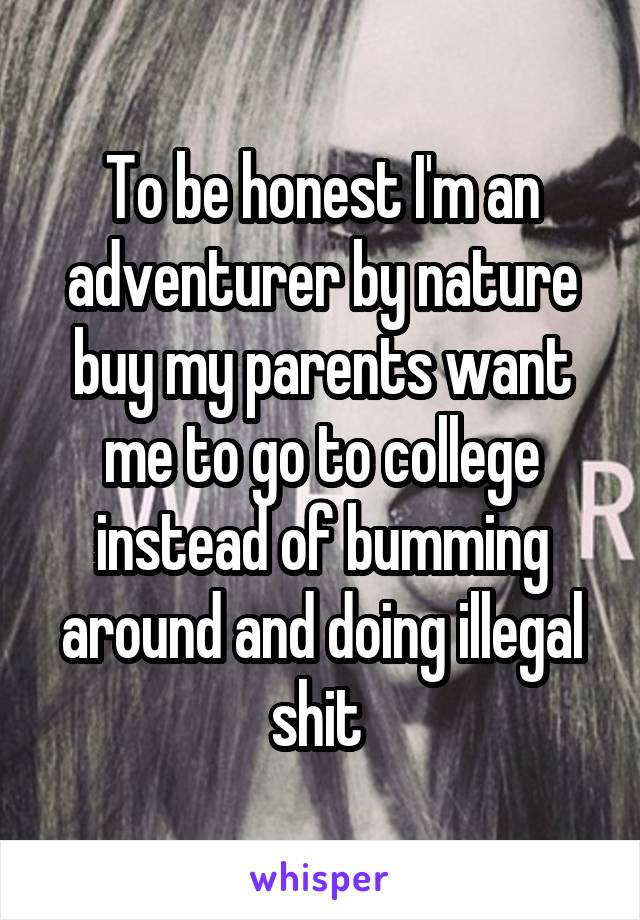 To be honest I'm an adventurer by nature buy my parents want me to go to college instead of bumming around and doing illegal shit 