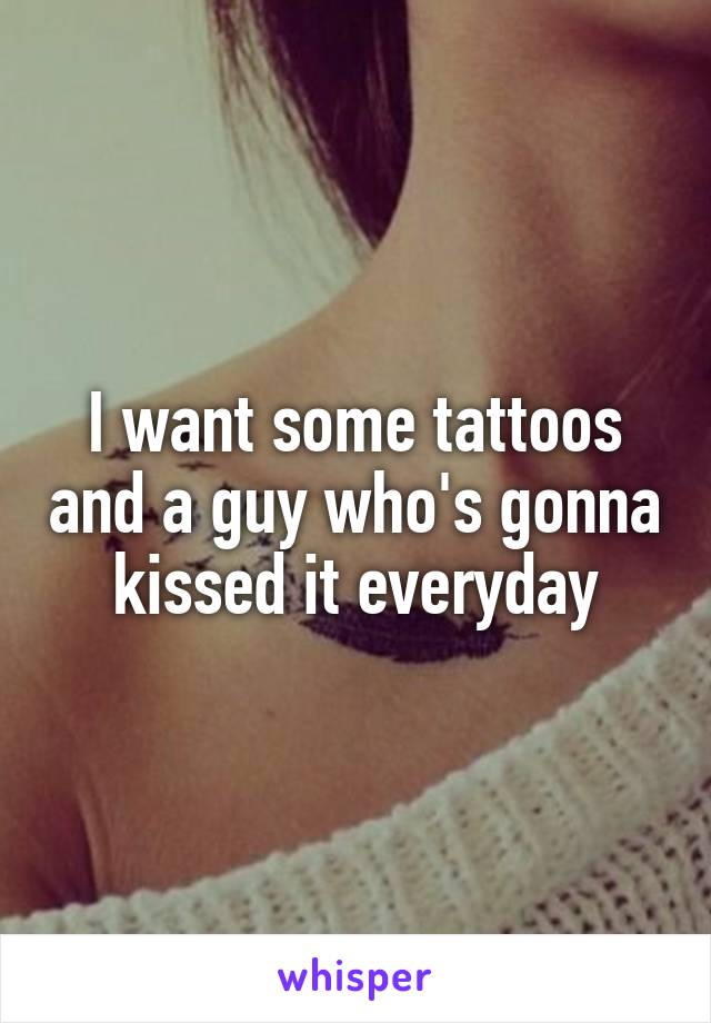 I want some tattoos and a guy who's gonna kissed it everyday