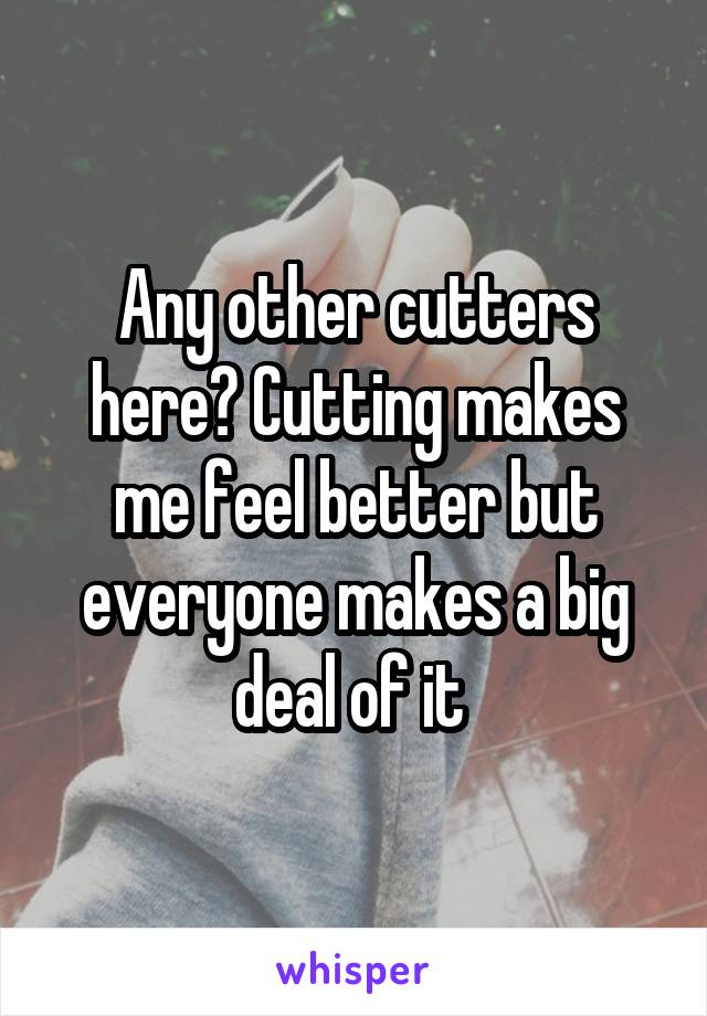 Any other cutters here? Cutting makes me feel better but everyone makes a big deal of it 