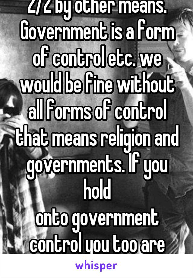 2/2 by other means. Government is a form of control etc. we would be fine without all forms of control that means religion and governments. If you hold
onto government control you too are religious 