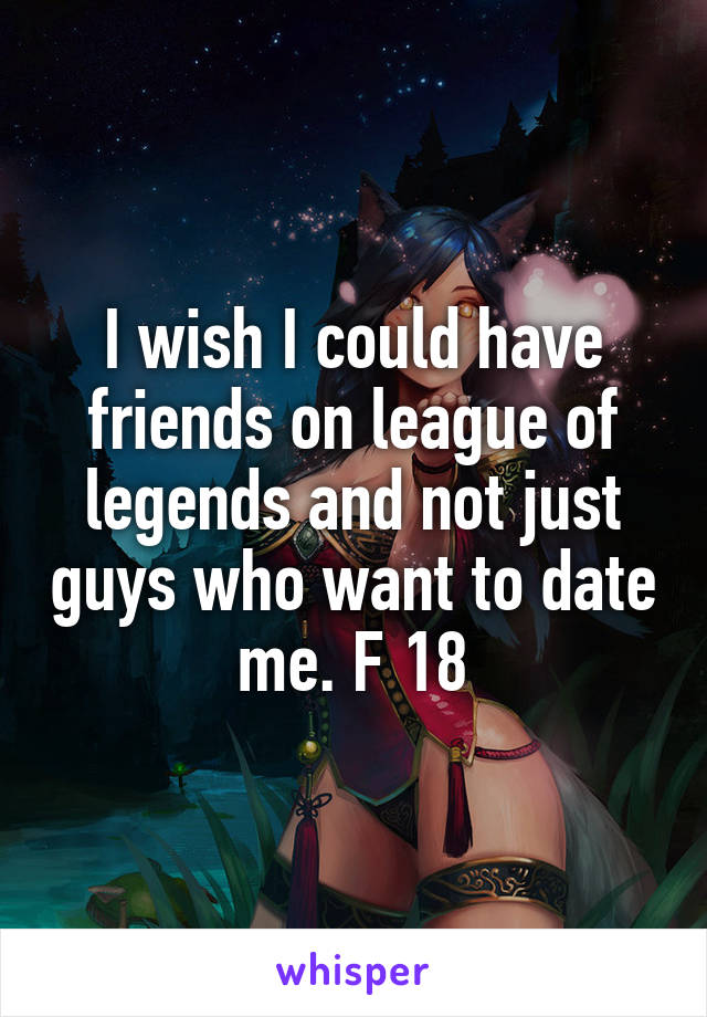I wish I could have friends on league of legends and not just guys who want to date me. F 18
