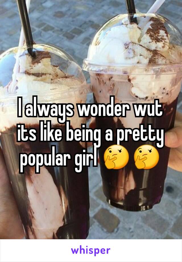 I always wonder wut its like being a pretty popular girl 🤔🤔