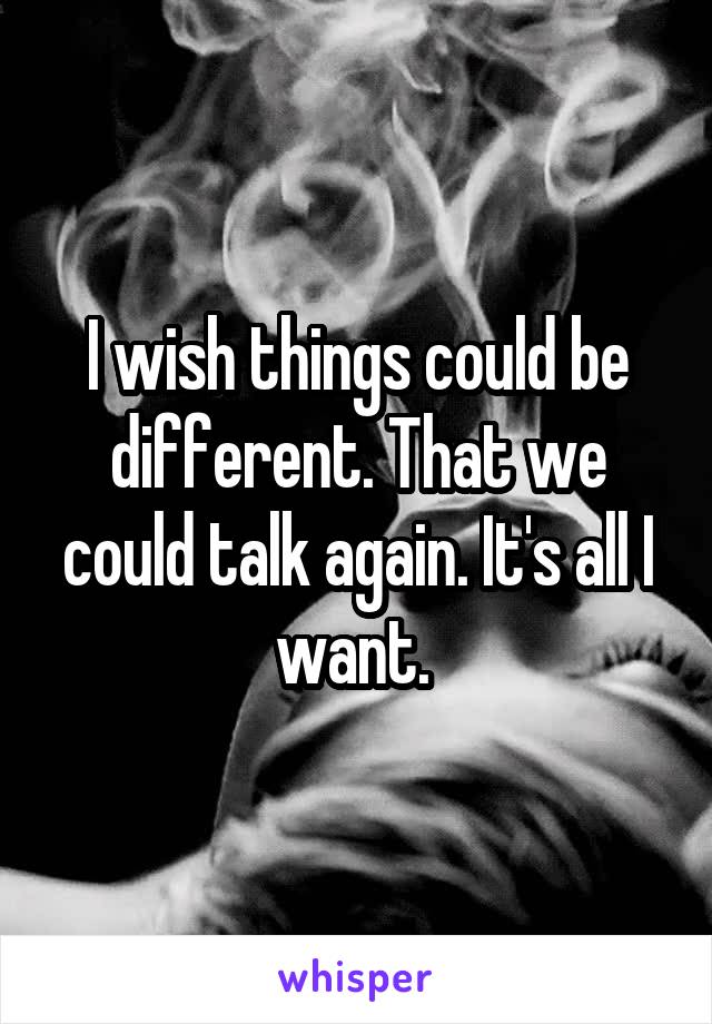 I wish things could be different. That we could talk again. It's all I want. 
