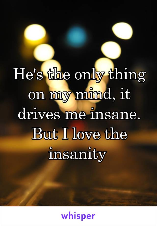 He's the only thing on my mind, it drives me insane. But I love the insanity 