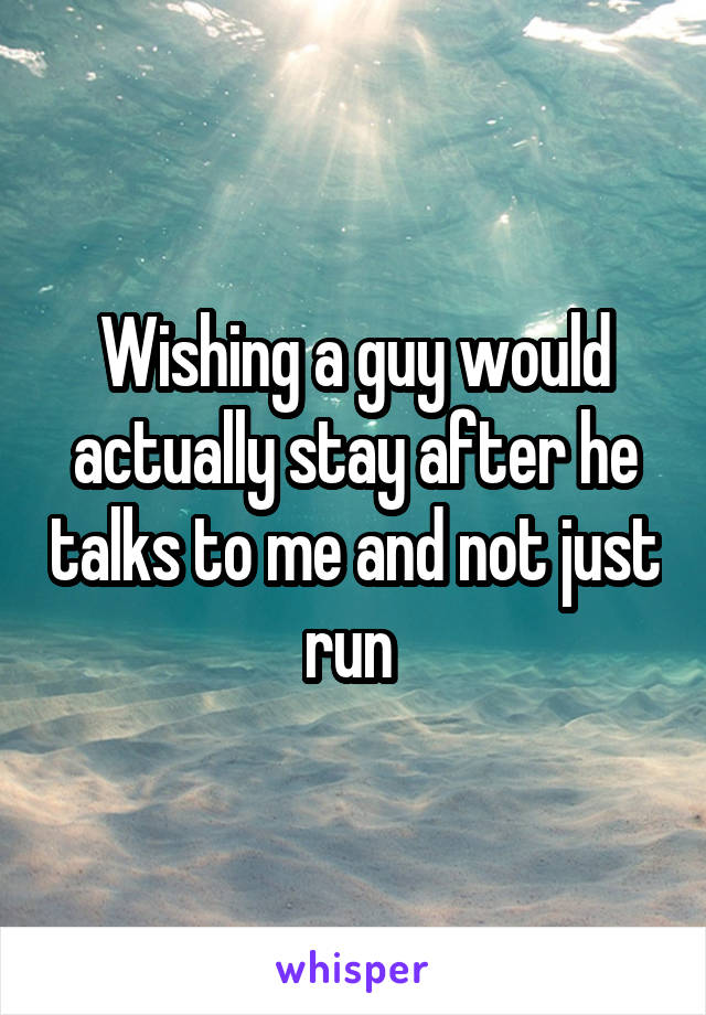 Wishing a guy would actually stay after he talks to me and not just run 