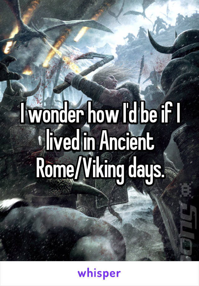 I wonder how I'd be if I lived in Ancient Rome/Viking days.