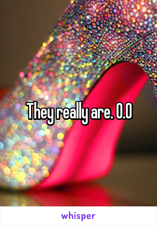 They really are. O.O