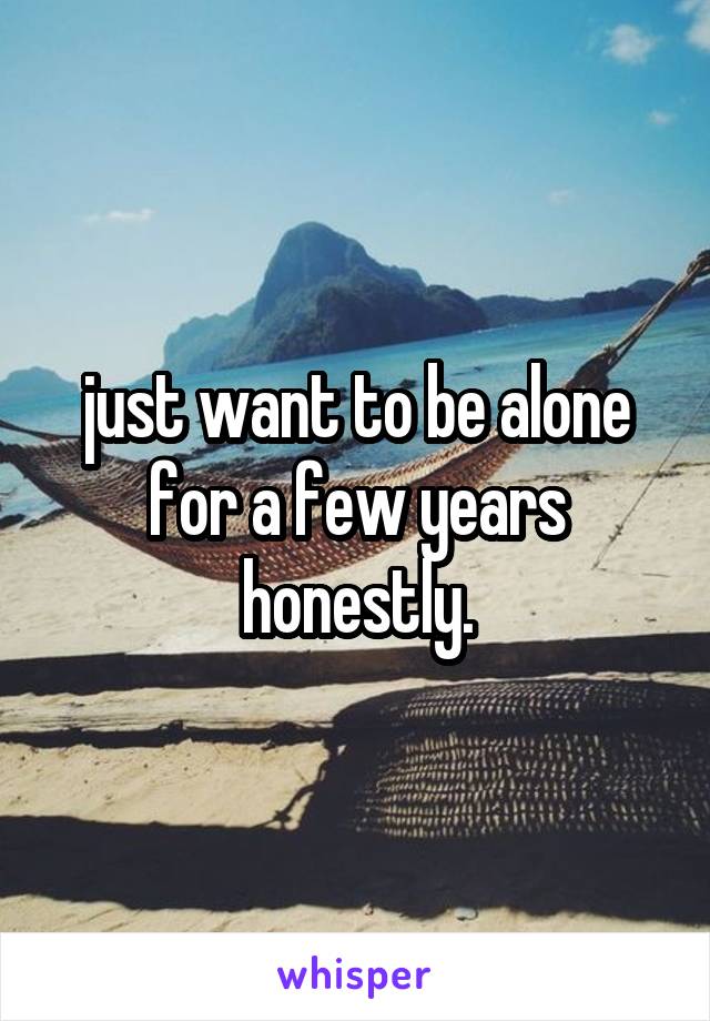 just want to be alone for a few years honestly.
