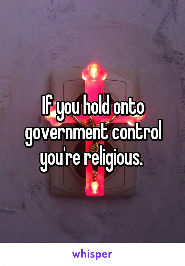 If you hold onto government control you're religious. 