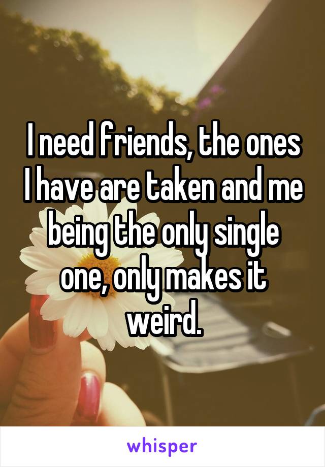 I need friends, the ones I have are taken and me being the only single one, only makes it weird.