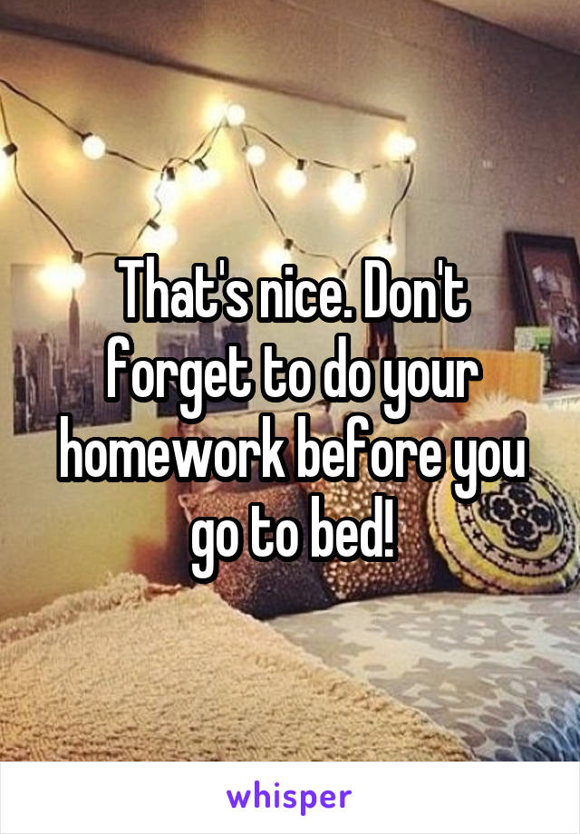 That's nice. Don't forget to do your homework before you go to bed!