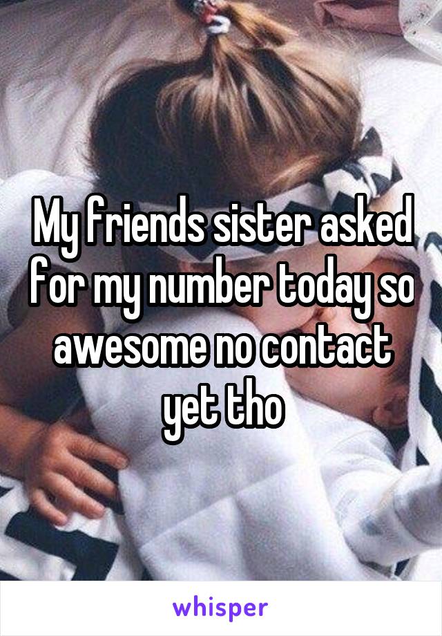 My friends sister asked for my number today so awesome no contact yet tho