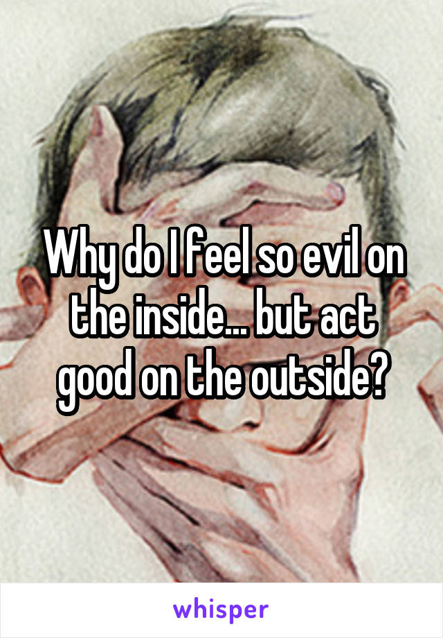 Why do I feel so evil on the inside... but act good on the outside?