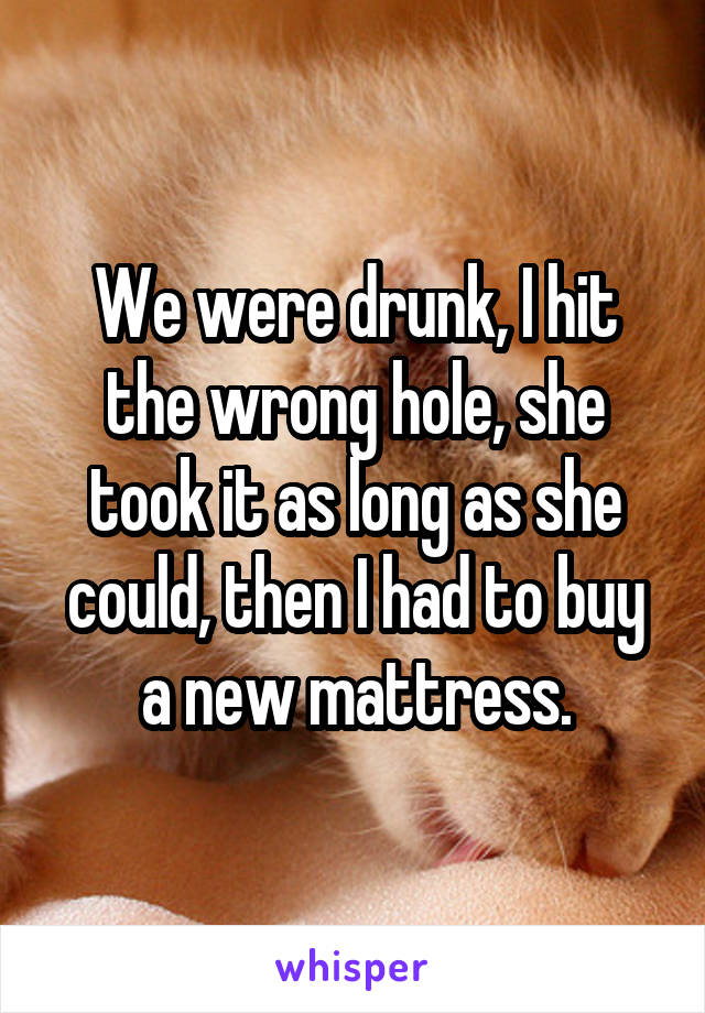 We were drunk, I hit the wrong hole, she took it as long as she could, then I had to buy a new mattress.