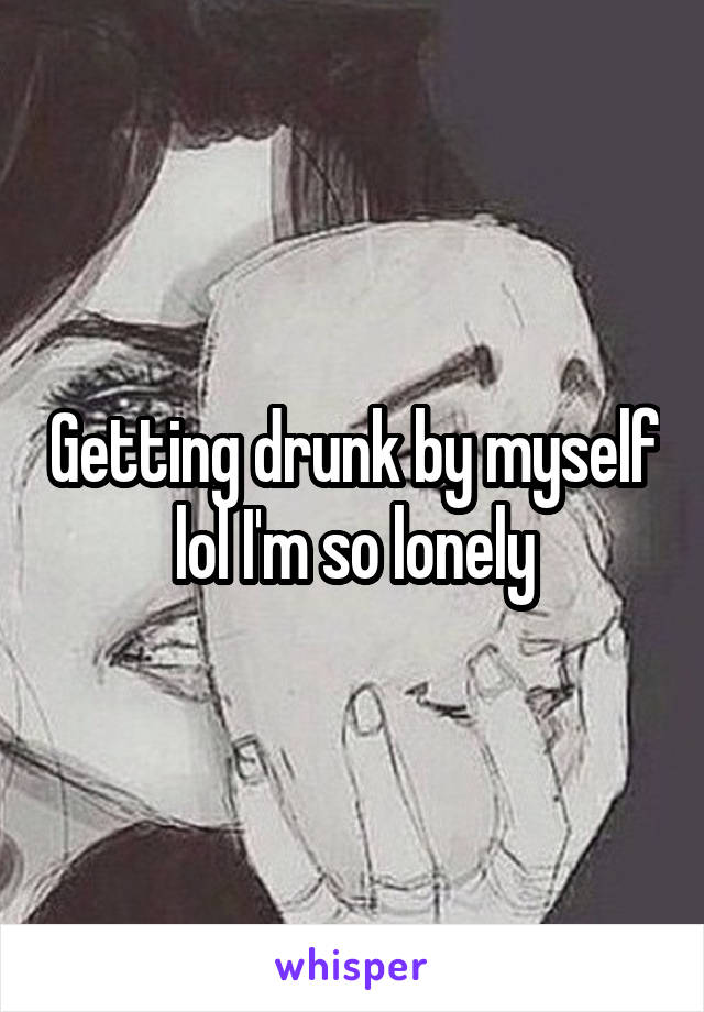 Getting drunk by myself lol I'm so lonely
