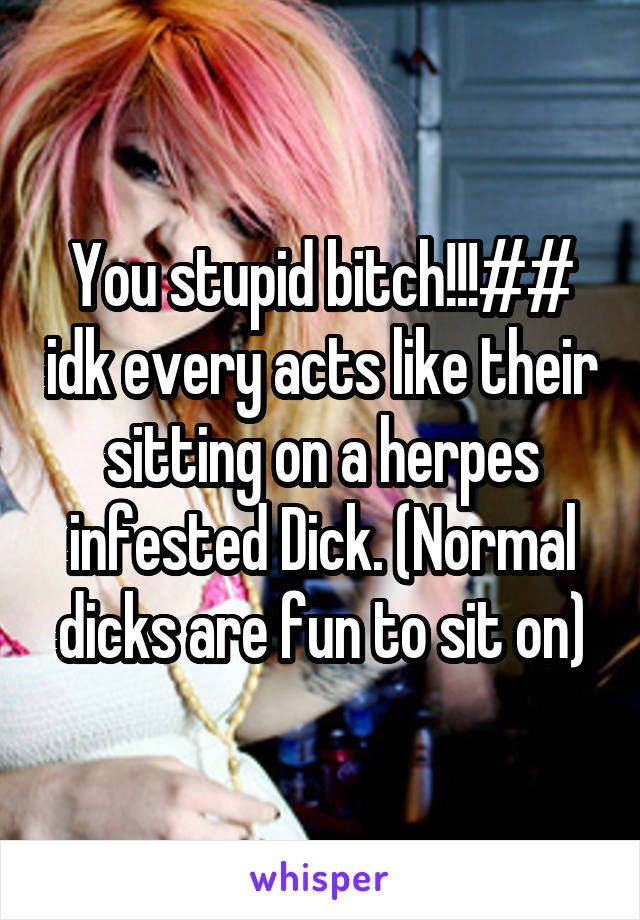You stupid bitch!!!## idk every acts like their sitting on a herpes infested Dick. (Normal dicks are fun to sit on)