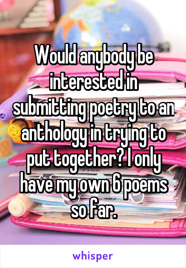 Would anybody be interested in submitting poetry to an anthology in trying to put together? I only have my own 6 poems so far.