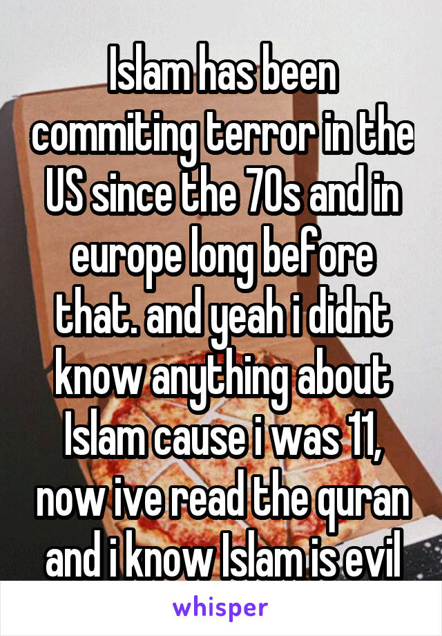 Islam has been commiting terror in the US since the 70s and in europe long before that. and yeah i didnt know anything about Islam cause i was 11, now ive read the quran and i know Islam is evil