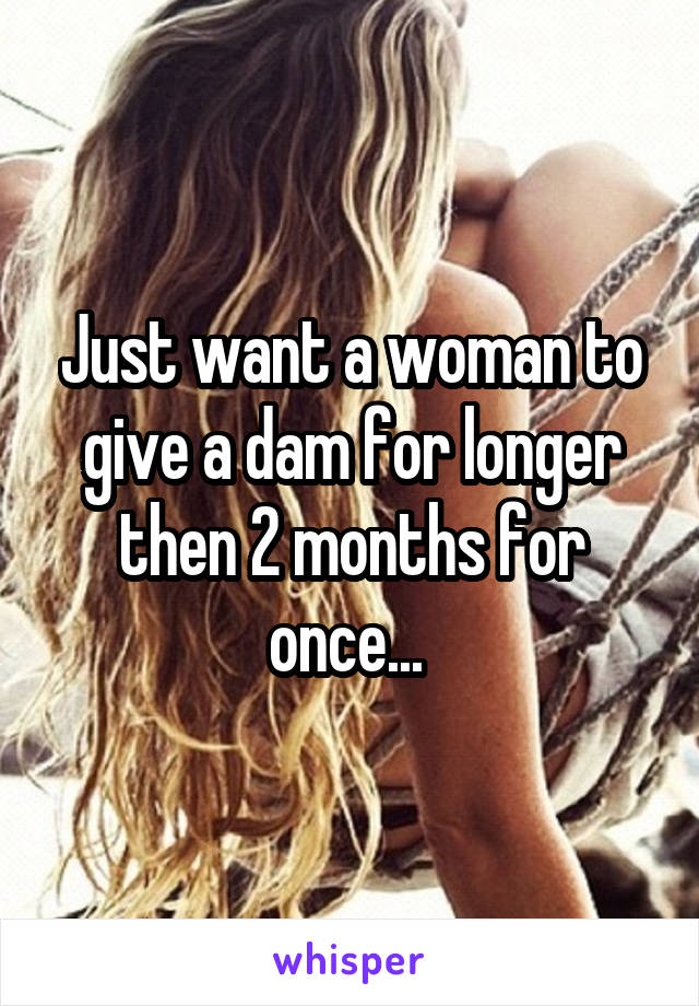 Just want a woman to give a dam for longer then 2 months for once... 