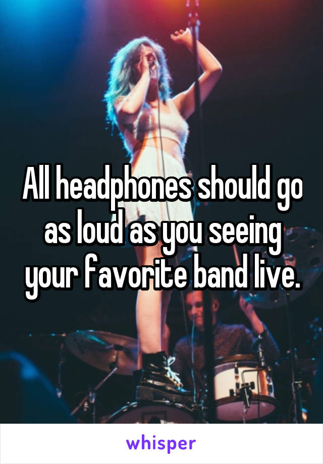 All headphones should go as loud as you seeing your favorite band live.