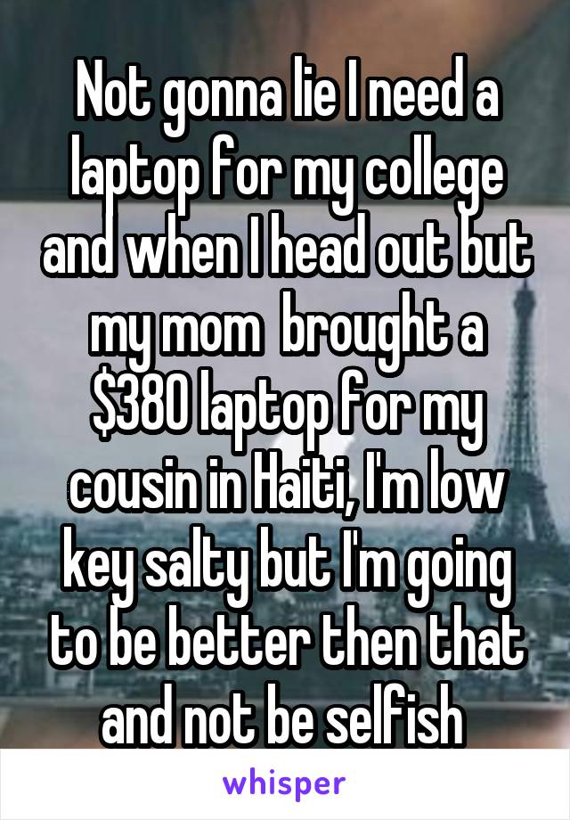 Not gonna lie I need a laptop for my college and when I head out but my mom  brought a $380 laptop for my cousin in Haiti, I'm low key salty but I'm going to be better then that and not be selfish 