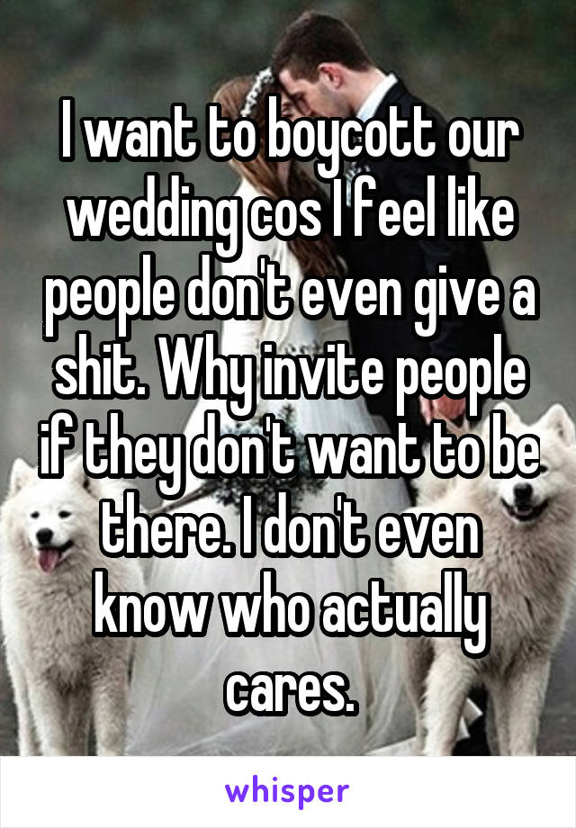 I want to boycott our wedding cos I feel like people don't even give a shit. Why invite people if they don't want to be there. I don't even know who actually cares.